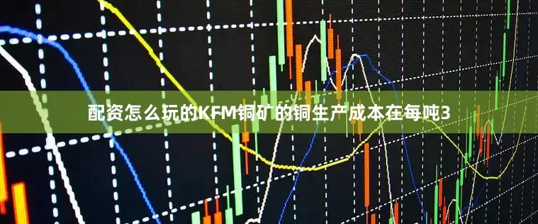 配资怎么玩的KFM铜矿的铜生产成本在每吨3