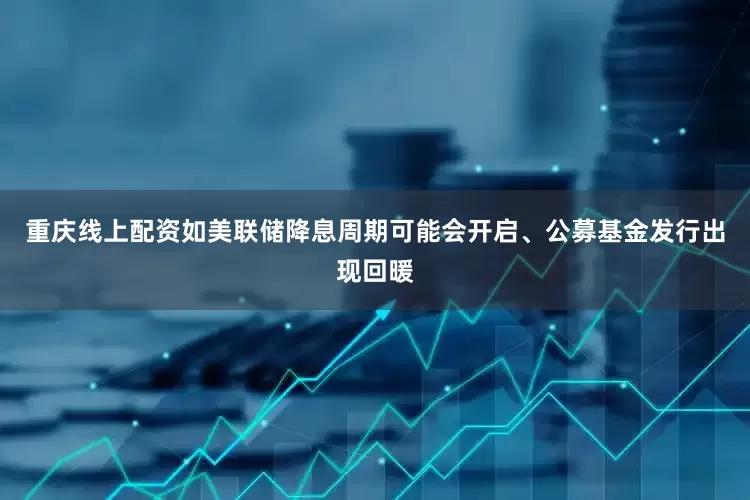 重庆线上配资如美联储降息周期可能会开启、公募基金发行出现回暖