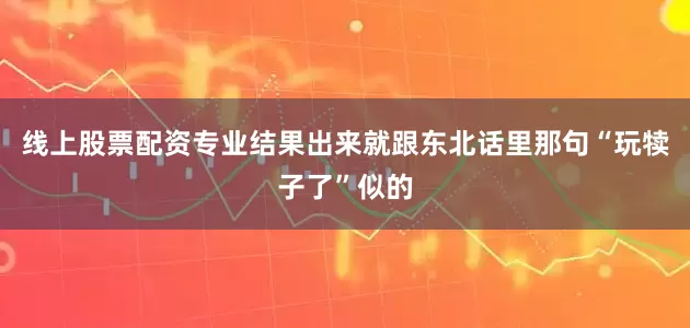 线上股票配资专业结果出来就跟东北话里那句“玩犊子了”似的