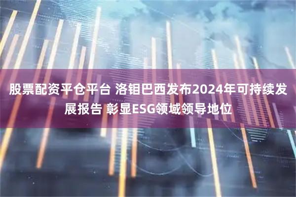 股票配资平仓平台 洛钼巴西发布2024年可持续发展报告 彰显ESG领域领导地位