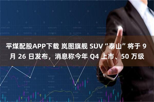 平煤配股APP下载 岚图旗舰 SUV“泰山”将于 9 月 26 日发布,消息称今年 Q4 上市、50 万级