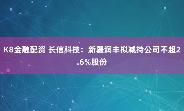 K8金融配资 长信科技：新疆润丰拟减持公司不超2.6%股份
