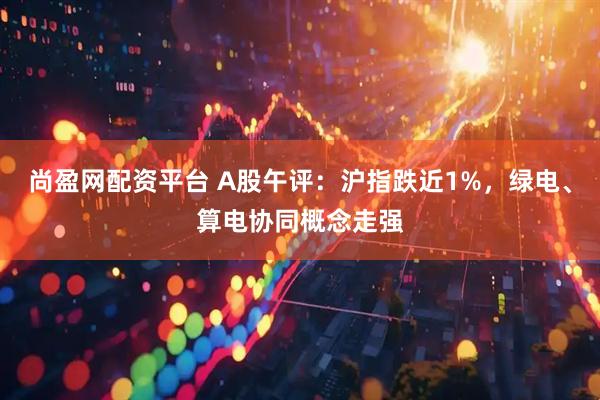 尚盈网配资平台 A股午评：沪指跌近1%，绿电、算电协同概念走强