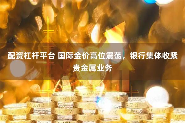配资杠杆平台 国际金价高位震荡，银行集体收紧贵金属业务