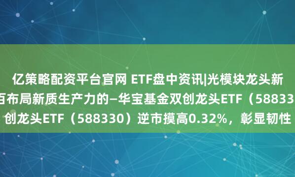 亿策略配资平台官网 ETF盘中资讯|光模块龙头新易盛涨超4%！百分百布局新质生产力的—华宝基金双创龙头ETF（588330）逆市摸高0.32%，彰显韧性