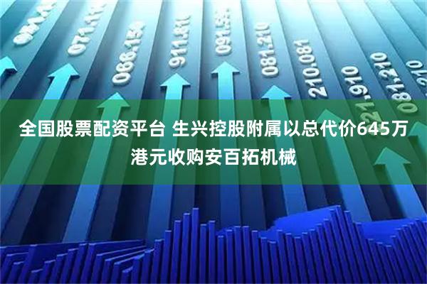 全国股票配资平台 生兴控股附属以总代价645万港元收购安百拓机械
