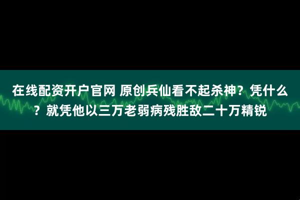 在线配资开户官网 原创兵仙看不起杀神？凭什么？就凭他以三万老弱病残胜敌二十万精锐