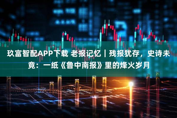 玖富智配APP下载 老报记忆｜残报犹存，史诗未竟：一纸《鲁中南报》里的烽火岁月