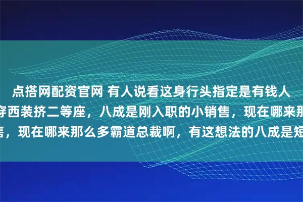 点搭网配资官网 有人说看这身行头指定是有钱人，结果立马被泼冷水：穿西装挤二等座，八成是刚入职的小销售，现在哪来那么多霸道总裁啊，有这想法的八成是短视频刷多了。