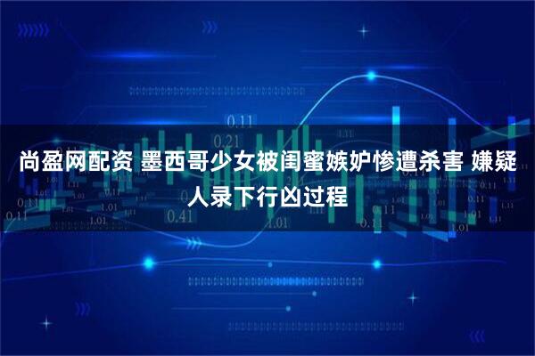 尚盈网配资 墨西哥少女被闺蜜嫉妒惨遭杀害 嫌疑人录下行凶过程