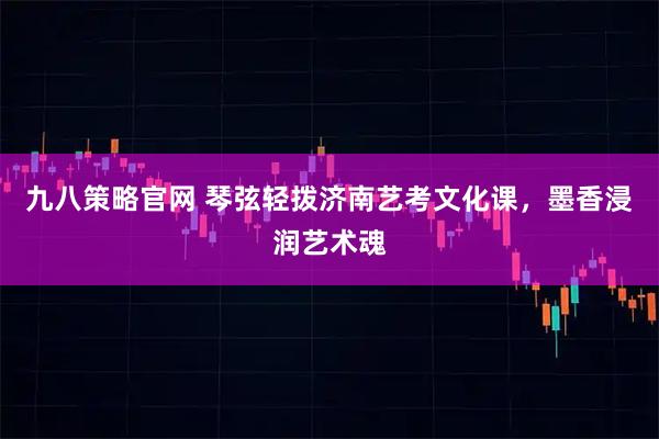 九八策略官网 琴弦轻拨济南艺考文化课，墨香浸润艺术魂