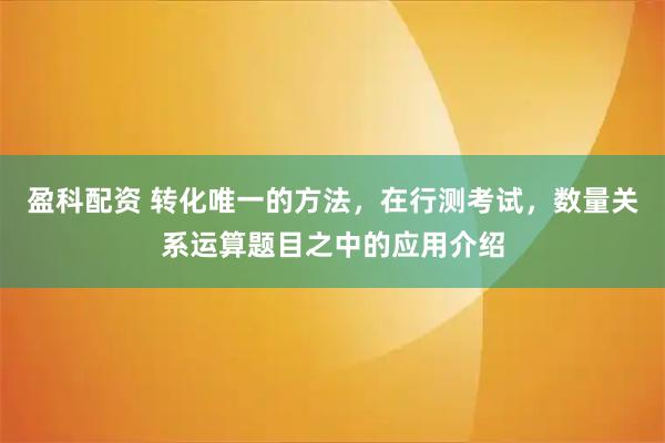 盈科配资 转化唯一的方法，在行测考试，数量关系运算题目之中的应用介绍