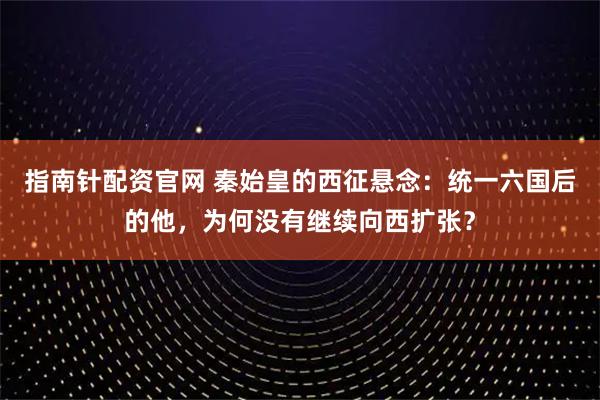 指南针配资官网 秦始皇的西征悬念：统一六国后的他，为何没有继续向西扩张？