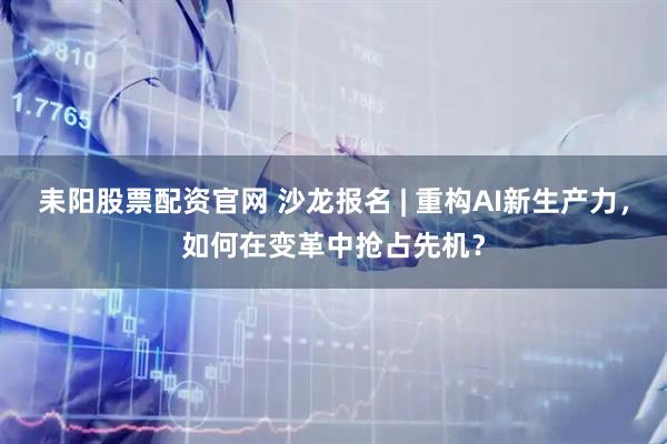 耒阳股票配资官网 沙龙报名 | 重构AI新生产力，如何在变革中抢占先机？