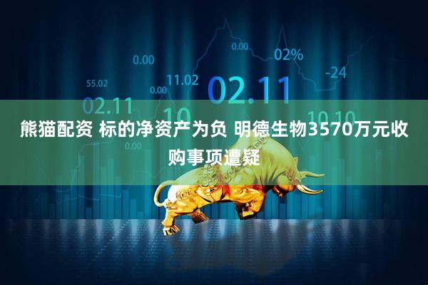 熊猫配资 标的净资产为负 明德生物3570万元收购事项遭疑