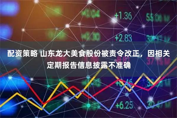 配资策略 山东龙大美食股份被责令改正，因相关定期报告信息披露不准确