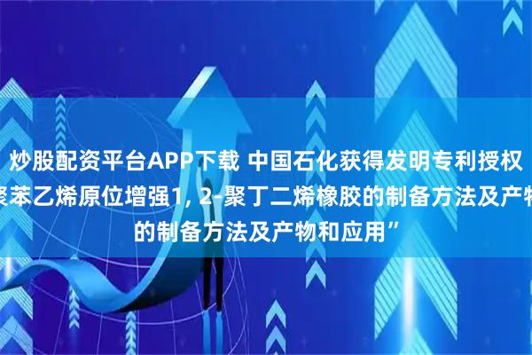 炒股配资平台APP下载 中国石化获得发明专利授权: “一种聚苯乙烯原位增强1, 2-聚丁二烯橡胶的制备方法及产物和应用”