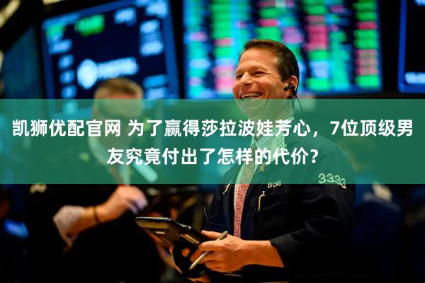 凯狮优配官网 为了赢得莎拉波娃芳心，7位顶级男友究竟付出了怎样的代价？