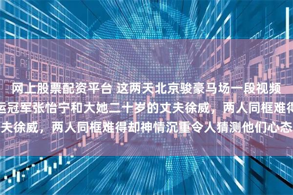 网上股票配资平台 这两天北京骏豪马场一段视频冲上热搜，镜头里是奥运冠军张怡宁和大她二十岁的丈夫徐威，两人同框难得却神情沉重令人猜测他们心态变化