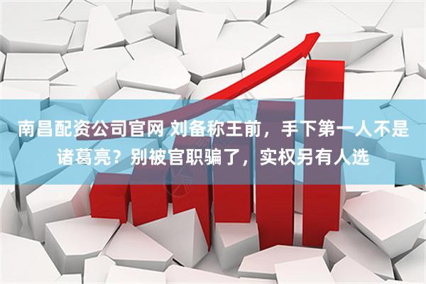 南昌配资公司官网 刘备称王前，手下第一人不是诸葛亮？别被官职骗了，实权另有人选