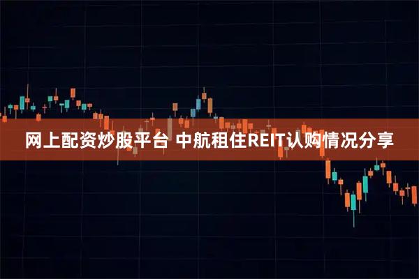 网上配资炒股平台 中航租住REIT认购情况分享