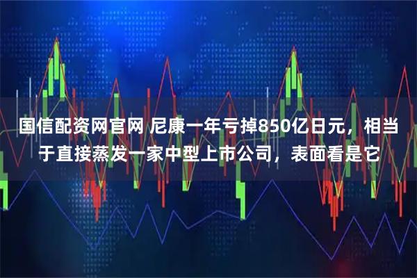 国信配资网官网 尼康一年亏掉850亿日元，相当于直接蒸发一家中型上市公司，表面看是它
