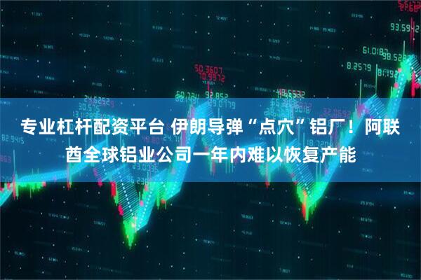 专业杠杆配资平台 伊朗导弹“点穴”铝厂！阿联酋全球铝业公司一年内难以恢复产能
