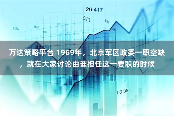 万达策略平台 1969年,北京军区政委一职空缺,就在大家讨论由谁担任这一要职的时候