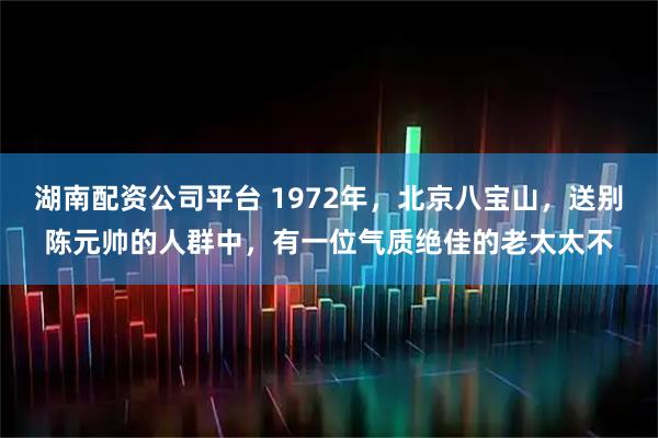 湖南配资公司平台 1972年,北京八宝山,送别陈元帅的人群中,有一位气质绝佳的老太太不