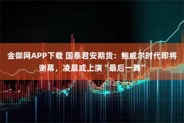 金御网APP下载 国泰君安期货：鲍威尔时代即将谢幕，凌晨或上演“最后一舞”